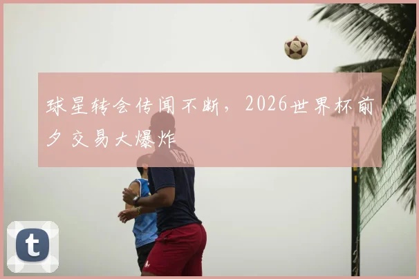 球星转会传闻不断,2026世界杯前夕交易大爆炸