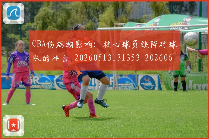CBA伤病潮影响：核心球员缺阵对球队的冲击_20260513131353_20260606165143