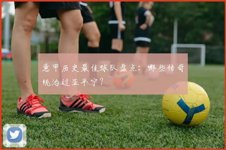 意甲历史最佳球队盘点:哪些传奇统治过亚平宁?