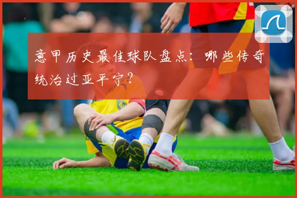 意甲历史最佳球队盘点：哪些传奇统治过亚平宁？