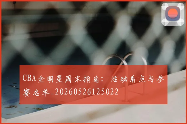 CBA全明星周末指南:活动看点与参赛名单_20260526125022