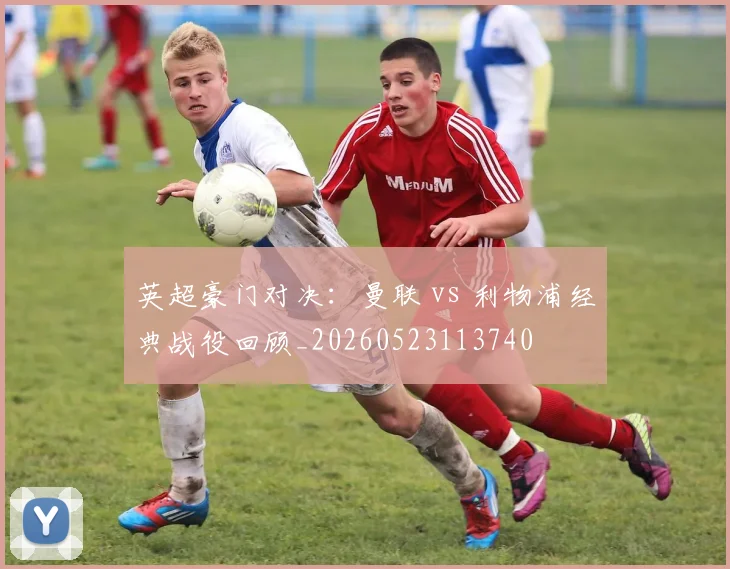 英超豪门对决：曼联 vs 利物浦经典战役回顾_20260523113740