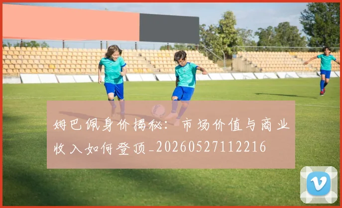 姆巴佩身价揭秘:市场价值与商业收入如何登顶_20260527112216