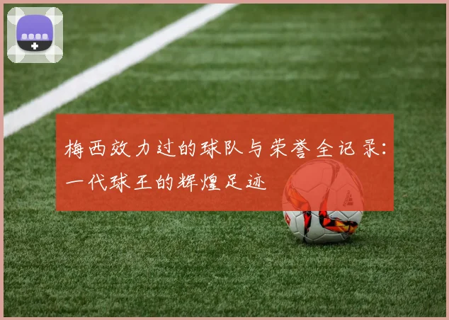 梅西效力过的球队与荣誉全记录:一代球王的辉煌足迹