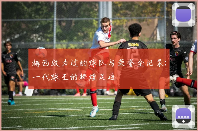 梅西效力过的球队与荣誉全记录：一代球王的辉煌足迹